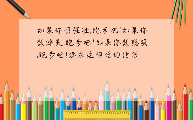 如果你想强壮,跑步吧!如果你想健美,跑步吧!如果你想聪明,跑步吧!速求这句话的仿写