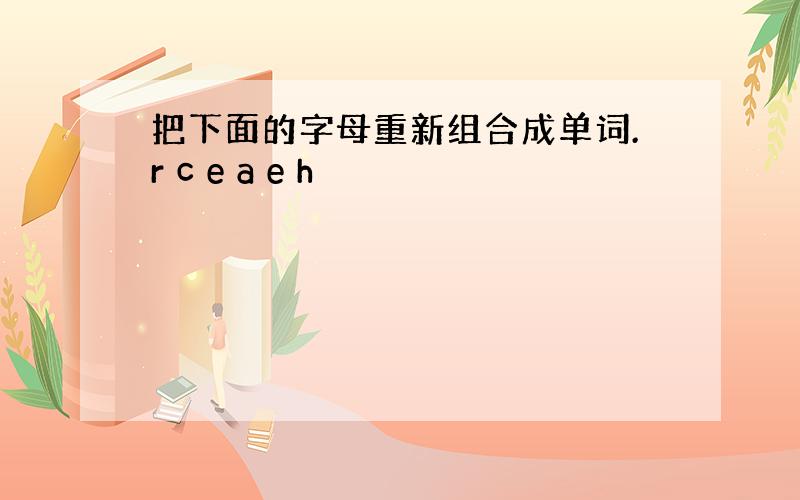 把下面的字母重新组合成单词.r c e a e h