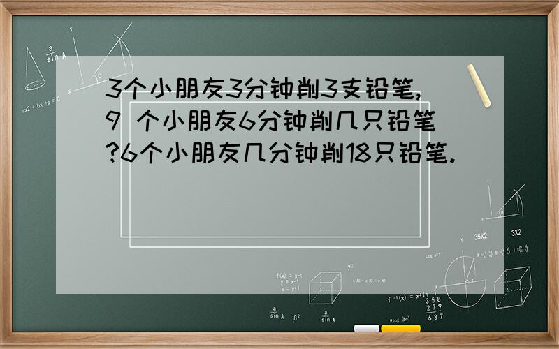 3个小朋友3分钟削3支铅笔,9 个小朋友6分钟削几只铅笔?6个小朋友几分钟削18只铅笔.