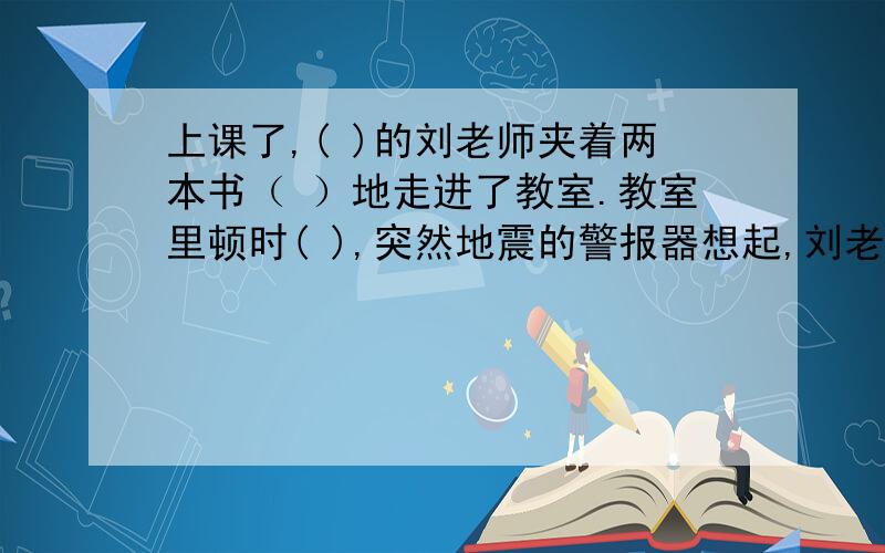 上课了,( )的刘老师夹着两本书（ ）地走进了教室.教室里顿时( ),突然地震的警报器想起,刘老师（ ）,