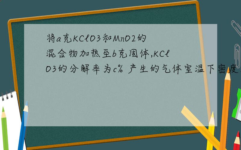 将a克KClO3和MnO2的混合物加热至b克固体,KClO3的分解率为c% 产生的气体室温下密度为d克/升,通过计算求