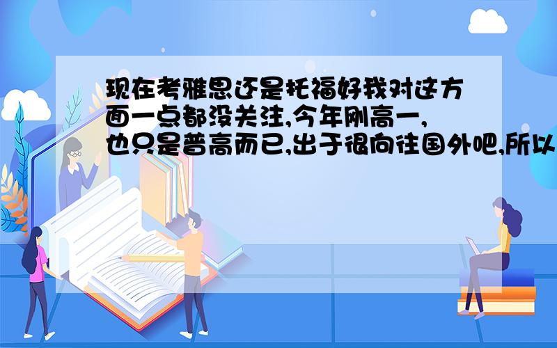 现在考雅思还是托福好我对这方面一点都没关注,今年刚高一,也只是普高而已,出于很向往国外吧,所以想将来有机会的考出来出国,