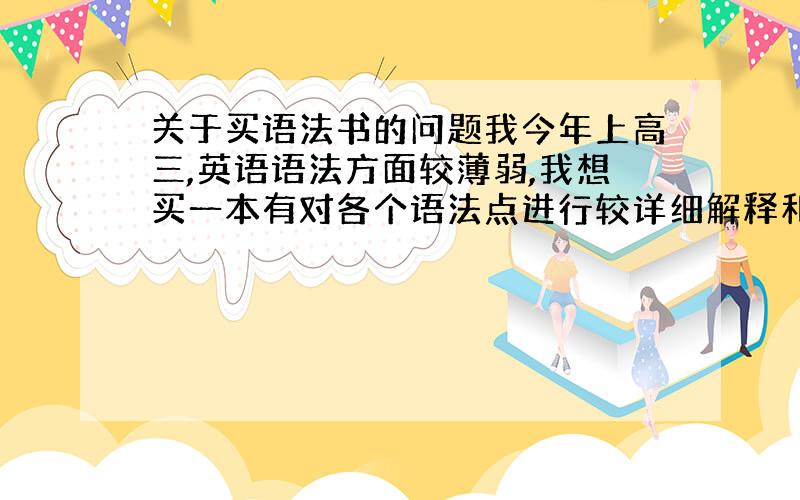 关于买语法书的问题我今年上高三,英语语法方面较薄弱,我想买一本有对各个语法点进行较详细解释和后面会相应有题目做的一本书,