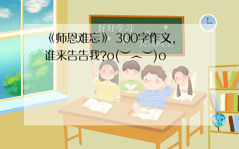 《师恩难忘》 300字作文,谁来告告我?o(︶︿︶)o