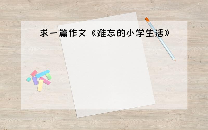 求一篇作文《难忘的小学生活》