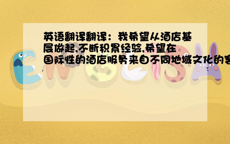 英语翻译翻译：我希望从酒店基层做起,不断积累经验,希望在国际性的酒店服务来自不同地域文化的客人,从而实现自己的人生价值.