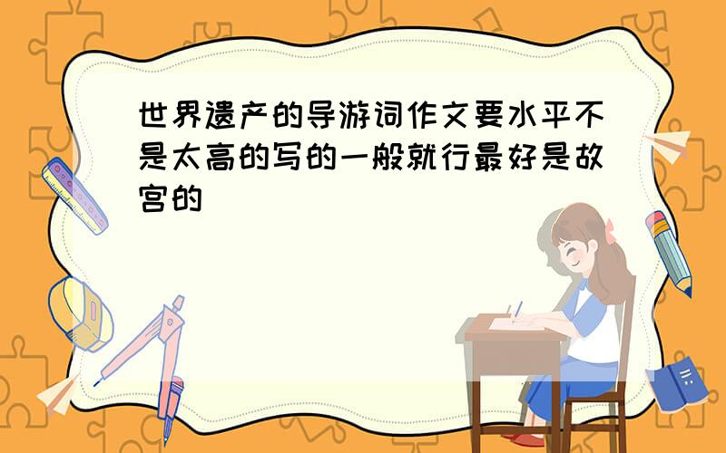 世界遗产的导游词作文要水平不是太高的写的一般就行最好是故宫的