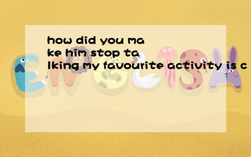 how did you make him stop talking my favourite activity is c