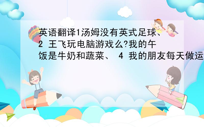 英语翻译1汤姆没有英式足球、2 王飞玩电脑游戏么?我的午饭是牛奶和蔬菜、 4 我的朋友每天做运动、