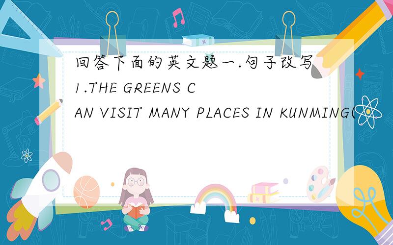 回答下面的英文题一.句子改写1.THE GREENS CAN VISIT MANY PLACES IN KUNMING(