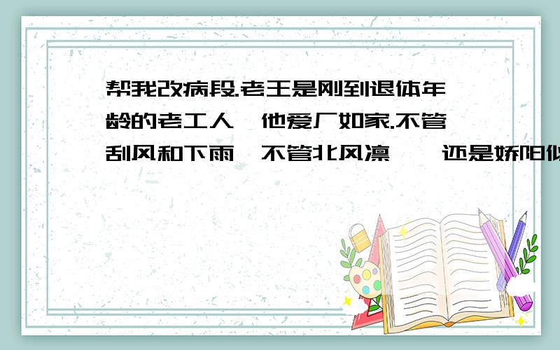 帮我改病段.老王是刚到退体年龄的老工人,他爱厂如家.不管刮风和下雨,不管北风凛冽,还是娇阳似火,他总是在天蒙蒙亮十第一个