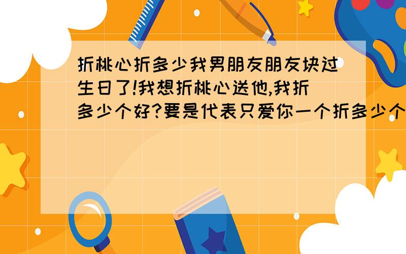 折桃心折多少我男朋友朋友块过生日了!我想折桃心送他,我折多少个好?要是代表只爱你一个折多少个啊！