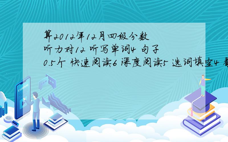 算2012年12月四级分数 听力对12 听写单词4 句子0.5个 快速阅读6 深度阅读5 选词填空4 翻译3 完型8作文