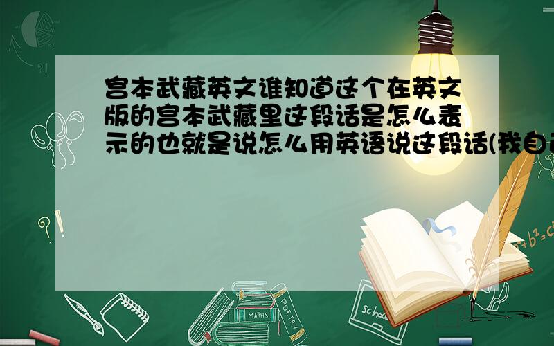 宫本武藏英文谁知道这个在英文版的宫本武藏里这段话是怎么表示的也就是说怎么用英语说这段话(我自己会翻译,只是我想知道英语的