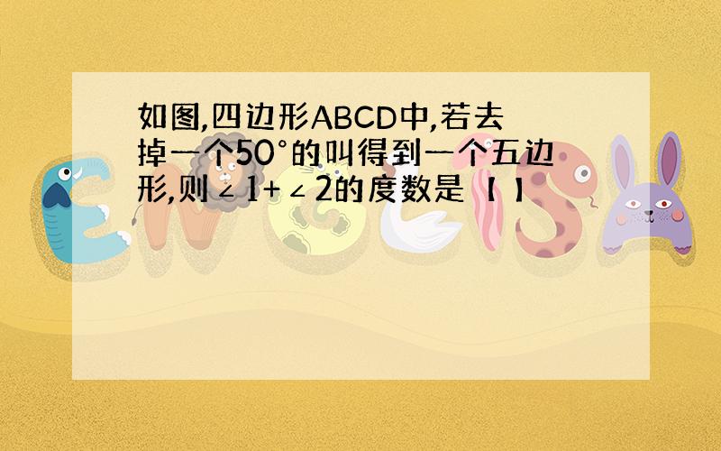 如图,四边形ABCD中,若去掉一个50°的叫得到一个五边形,则∠1+∠2的度数是【 】