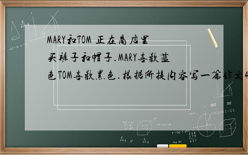 MARY和TOM 正在商店里买裤子和帽子.MARY喜欢蓝色TOM喜欢黑色.根据所提内容写一篇作文40至50词左右