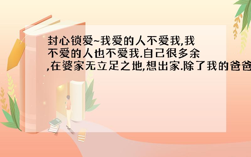 封心锁爱~我爱的人不爱我,我不爱的人也不爱我.自己很多余,在婆家无立足之地,想出家.除了我的爸爸妈妈爱我