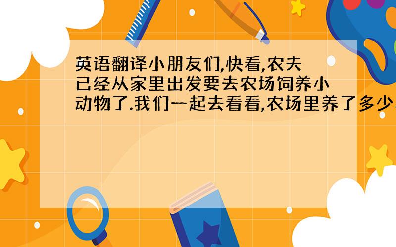 英语翻译小朋友们,快看,农夫已经从家里出发要去农场饲养小动物了.我们一起去看看,农场里养了多少种动物,分别养了些什么动物