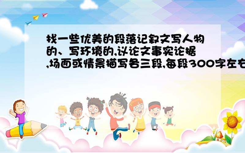 找一些优美的段落记叙文写人物的、写环境的,议论文事实论据,场面或情景描写各三段,每段300字左右注意每种3段每段300字