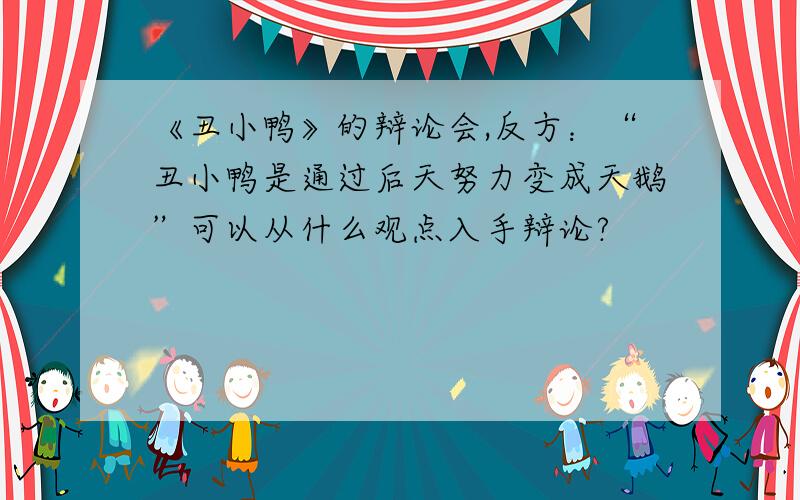 《丑小鸭》的辩论会,反方：“丑小鸭是通过后天努力变成天鹅”可以从什么观点入手辩论?