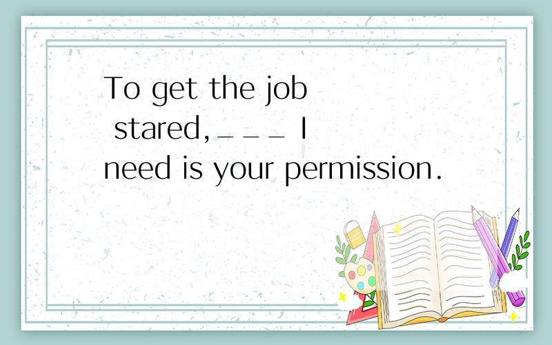 To get the job stared,___ I need is your permission.