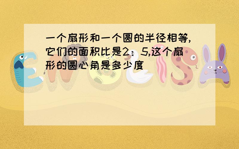 一个扇形和一个圆的半径相等,它们的面积比是2：5,这个扇形的圆心角是多少度