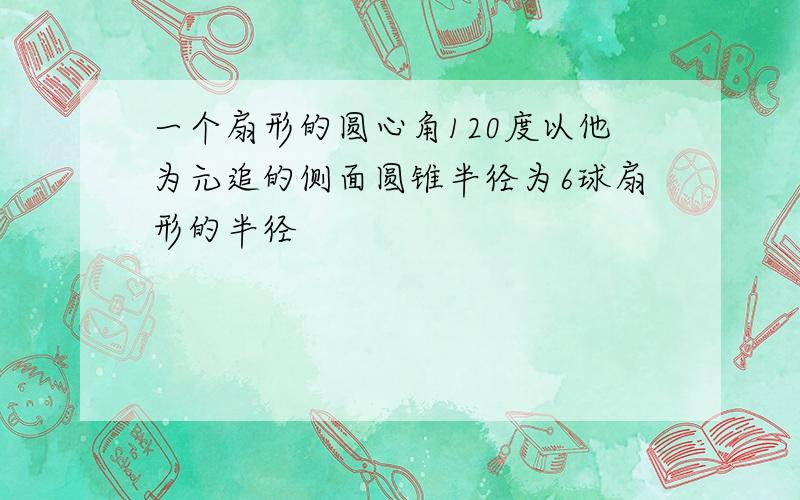 一个扇形的圆心角120度以他为元追的侧面圆锥半径为6球扇形的半径