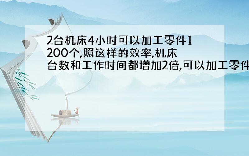 2台机床4小时可以加工零件1200个,照这样的效率,机床台数和工作时间都增加2倍,可以加工零件多少个?