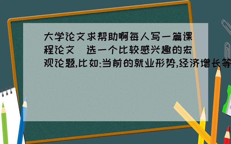 大学论文求帮助啊每人写一篇课程论文(选一个比较感兴趣的宏观论题,比如:当前的就业形势,经济增长等等)字数:老师的原话是,