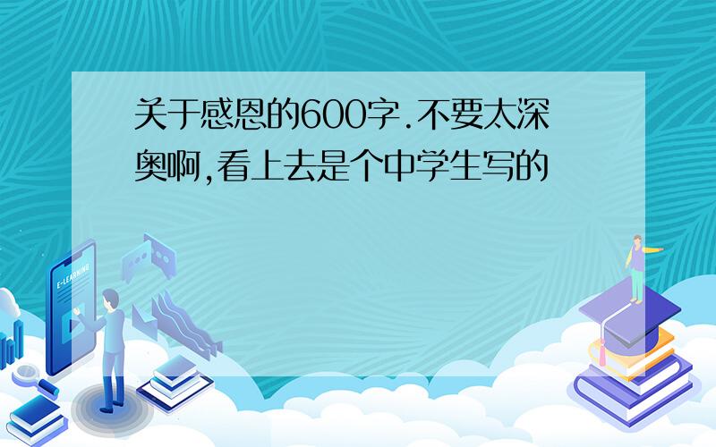 关于感恩的600字.不要太深奥啊,看上去是个中学生写的