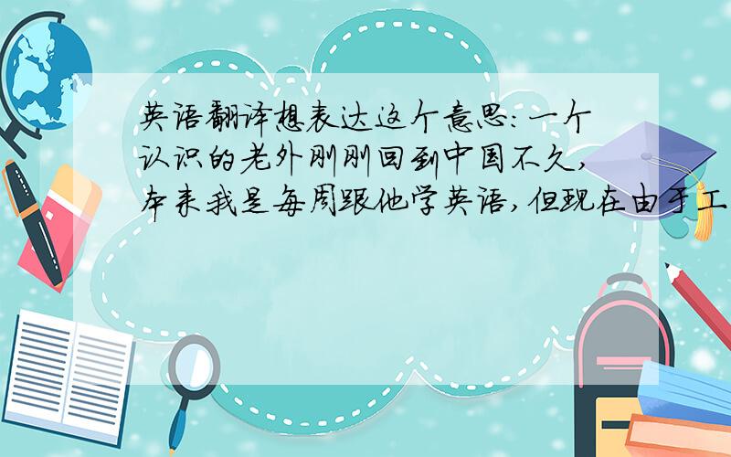 英语翻译想表达这个意思：一个认识的老外刚刚回到中国不久,本来我是每周跟他学英语,但现在由于工作原因要出远门,大概4月底才