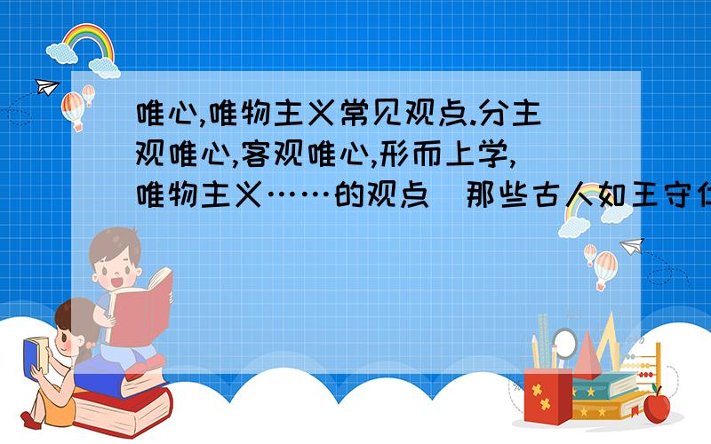 唯心,唯物主义常见观点.分主观唯心,客观唯心,形而上学,唯物主义……的观点（那些古人如王守仁之类的