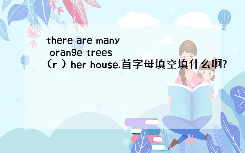 there are many orange trees (r ) her house.首字母填空填什么啊?