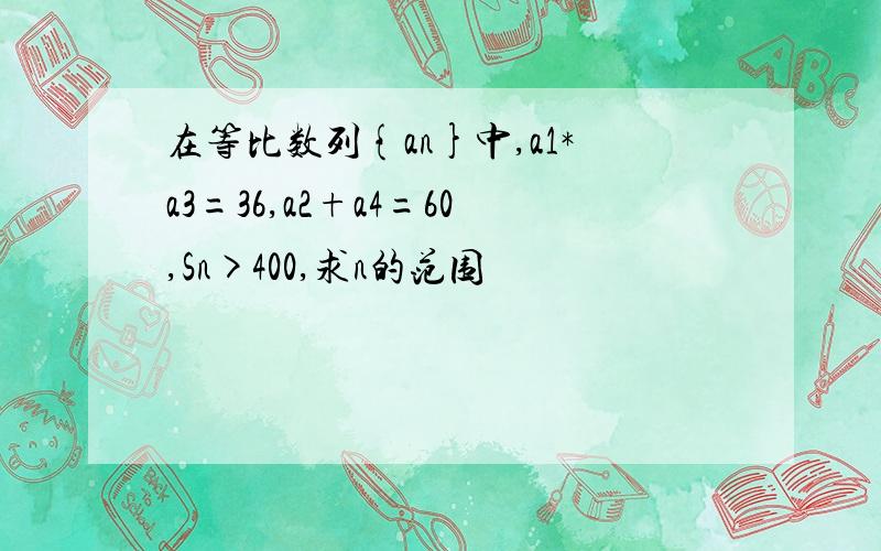 在等比数列{an}中,a1*a3=36,a2+a4=60,Sn>400,求n的范围