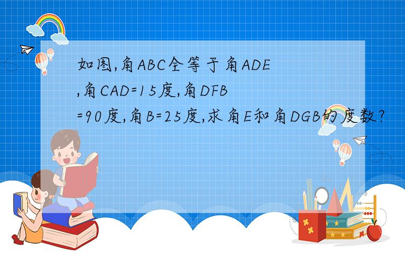 如图,角ABC全等于角ADE,角CAD=15度,角DFB=90度,角B=25度,求角E和角DGB的度数?