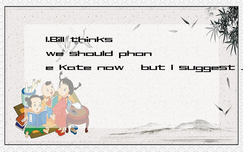 1.Bill thinks we should phone Kate now ,but I suggest ___ he