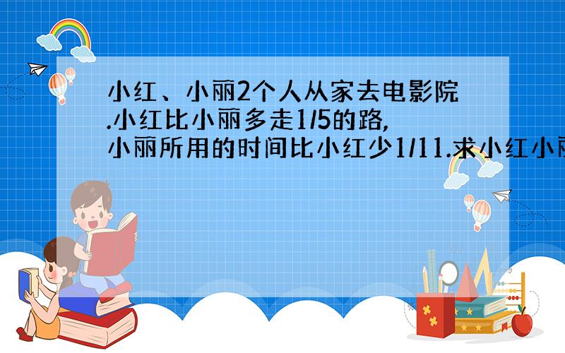 小红、小丽2个人从家去电影院.小红比小丽多走1/5的路,小丽所用的时间比小红少1/11.求小红小丽的速度比