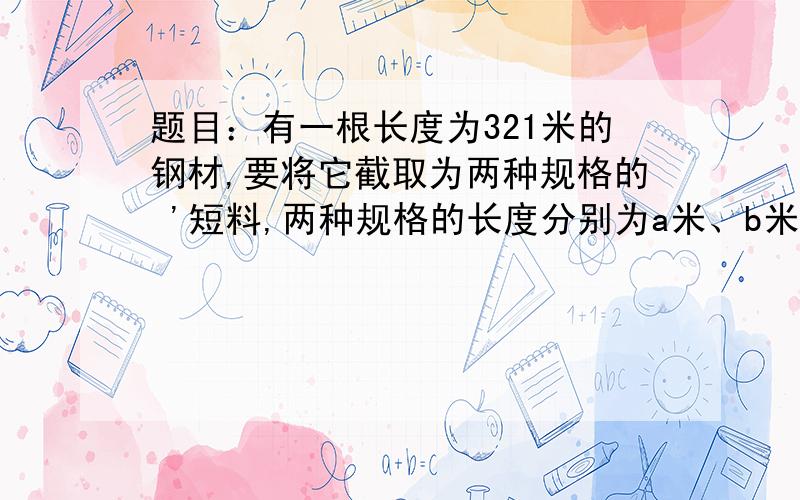 题目：有一根长度为321米的钢材,要将它截取为两种规格的 '短料,两种规格的长度分别为a米、b米