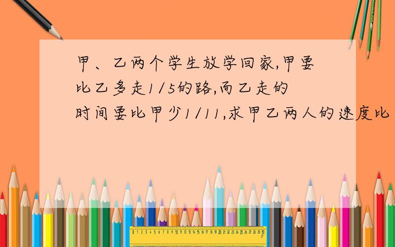 甲、乙两个学生放学回家,甲要比乙多走1/5的路,而乙走的时间要比甲少1/11,求甲乙两人的速度比