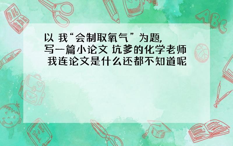 以 我“会制取氧气” 为题,写一篇小论文 坑爹的化学老师 我连论文是什么还都不知道呢