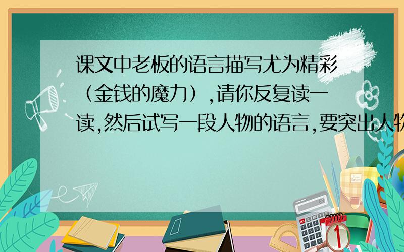 课文中老板的语言描写尤为精彩（金钱的魔力）,请你反复读一读,然后试写一段人物的语言,要突出人物的性