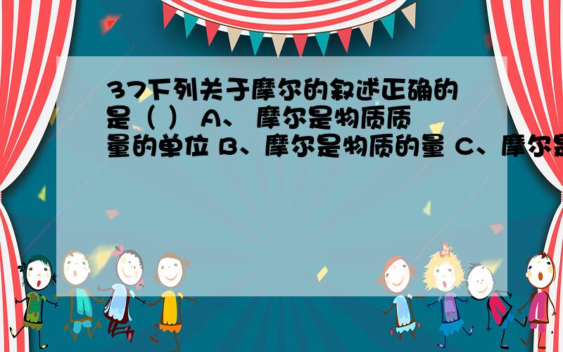 37下列关于摩尔的叙述正确的是（ ） A、 摩尔是物质质量的单位 B、摩尔是物质的量 C、摩尔是物质的量的单位