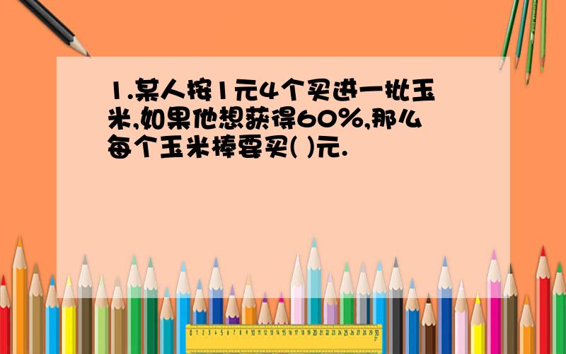 1.某人按1元4个买进一批玉米,如果他想获得60％,那么每个玉米棒要买( )元.