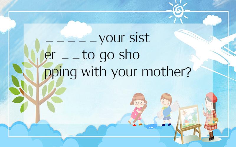 _____your sister __to go shopping with your mother?