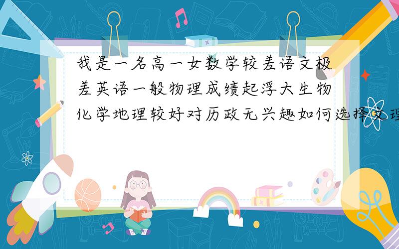 我是一名高一女数学较差语文极差英语一般物理成绩起浮大生物化学地理较好对历政无兴趣如何选择文理科…