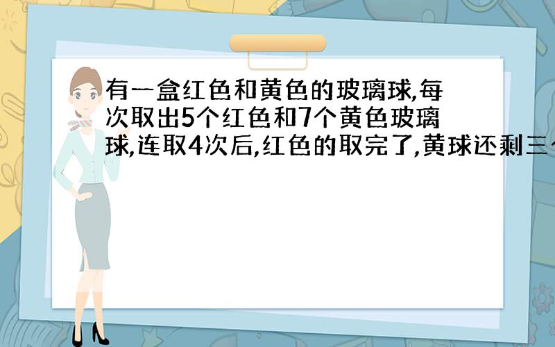 有一盒红色和黄色的玻璃球,每次取出5个红色和7个黄色玻璃球,连取4次后,红色的取完了,黄球还剩三个,这