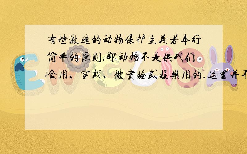 有些激进的动物保护主义者奉行简单的原则,即动物不是供我们食用、穿戴、做实验或娱乐用的.这里并不是反对吃猫狗那么简单了,而