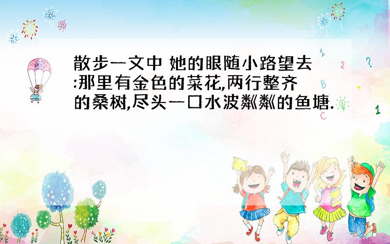 散步一文中 她的眼随小路望去:那里有金色的菜花,两行整齐的桑树,尽头一口水波粼粼的鱼塘.