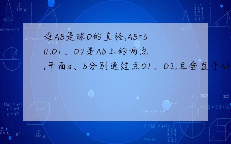 设AB是球O的直径,AB=50,O1、O2是AB上的两点,平面a、b分别通过点O1、O2,且垂直于AB,截得圆O1、圆O