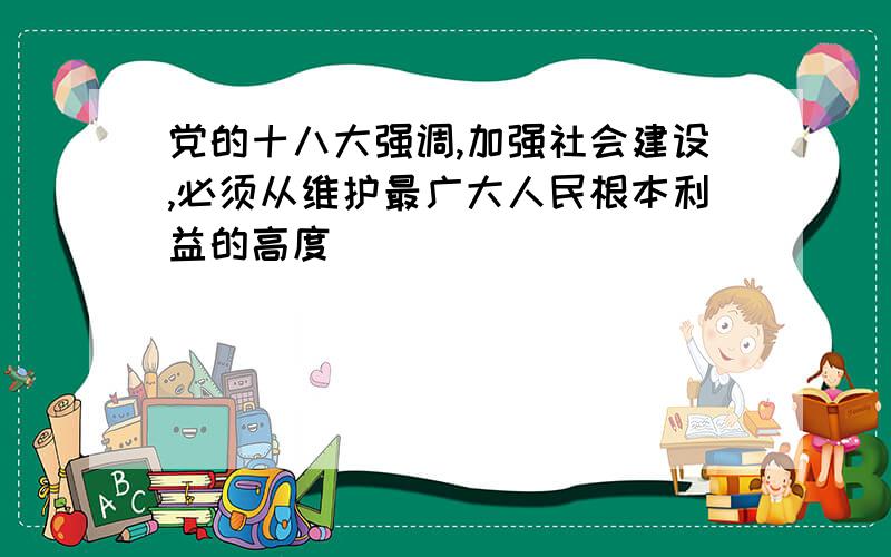 党的十八大强调,加强社会建设,必须从维护最广大人民根本利益的高度